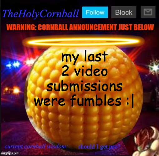 TheHolyCornball Announcement | my last 2 video submissions were fumbles :|; should I get pro? | image tagged in theholycornball announcement | made w/ Imgflip meme maker