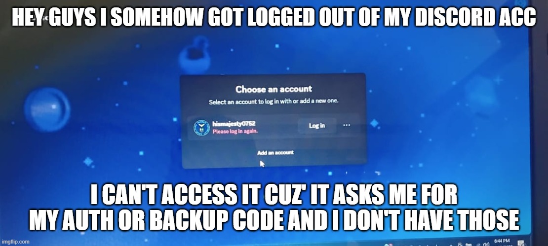 what do i even do please help | HEY GUYS I SOMEHOW GOT LOGGED OUT OF MY DISCORD ACC; I CAN'T ACCESS IT CUZ' IT ASKS ME FOR MY AUTH OR BACKUP CODE AND I DON'T HAVE THOSE | image tagged in help me | made w/ Imgflip meme maker