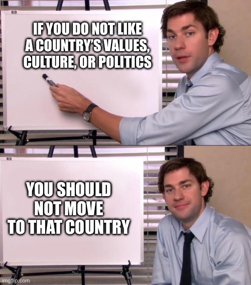 Jim Office Opinion | IF YOU DO NOT LIKE A COUNTRY’S VALUES, CULTURE, OR POLITICS; YOU SHOULD NOT MOVE TO THAT COUNTRY | image tagged in jim office opinion | made w/ Imgflip meme maker