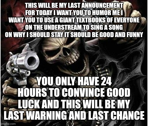 Last announcement | THIS WILL BE MY LAST ANNOUNCEMENT FOR TODAY I WANT YOU TO HUMOR ME I WANT YOU TO USE A GIANT TEXTBOOKS OF EVERYONE ON THE UNDERSTREAM TO SING A SONG ON WHY I SHOULD STAY IT SHOULD BE GOOD AND FUNNY; YOU ONLY HAVE 24 HOURS TO CONVINCE GOOD LUCK AND THIS WILL BE MY LAST WARNING AND LAST CHANCE | image tagged in badass skeleton | made w/ Imgflip meme maker