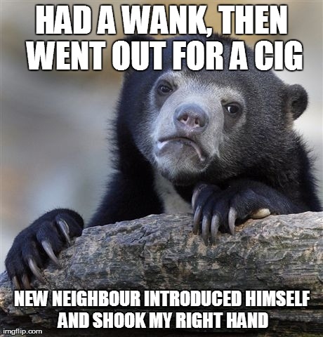 Confession Bear | HAD A WANK, THEN WENT OUT FOR A CIG NEW NEIGHBOUR INTRODUCED HIMSELF AND SHOOK MY RIGHT HAND | image tagged in memes,confession bear | made w/ Imgflip meme maker