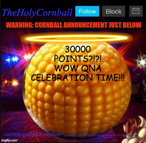 TheHolyCornball Announcement | 30000 POINTS?!?!
WOW QNA CELEBRATION TIME!!! genuinely enjoying my time here, thanks for the corniness | image tagged in theholycornball announcement | made w/ Imgflip meme maker