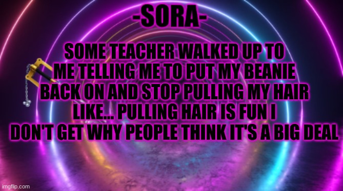 -Sora- template | SOME TEACHER WALKED UP TO ME TELLING ME TO PUT MY BEANIE BACK ON AND STOP PULLING MY HAIR LIKE... PULLING HAIR IS FUN I DON'T GET WHY PEOPLE THINK IT'S A BIG DEAL | image tagged in -sora- template | made w/ Imgflip meme maker