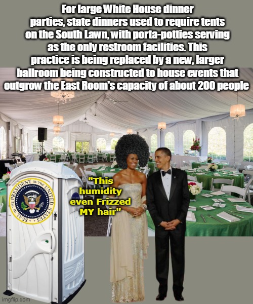 Tents are okay for some Presidents | For large White House dinner parties, state dinners used to require tents on the South Lawn, with porta-potties serving as the only restroom facilities. This practice is being replaced by a new, larger ballroom being constructed to house events that outgrow the East Room's capacity of about 200 people; "This humidity even Frizzed MY hair" | image tagged in ballroom replacing tents porta potties meme | made w/ Imgflip meme maker