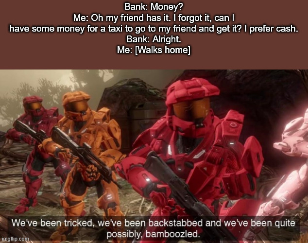Infinite money? | Bank: Money?
Me: Oh my friend has it. I forgot it, can I have some money for a taxi to go to my friend and get it? I prefer cash.
Bank: Alright.
Me: [Walks home] | image tagged in scam,bank,funny,holup,memes,dank | made w/ Imgflip meme maker
