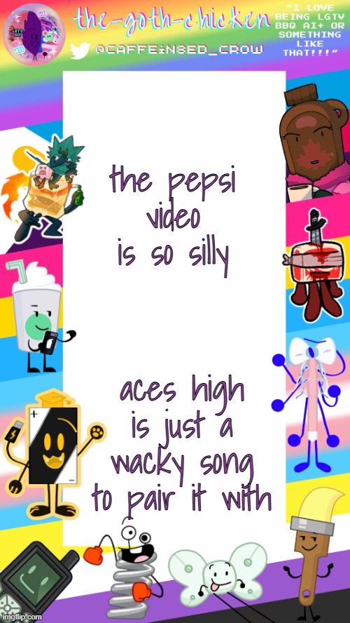 (totally not saying that because it reminds me of a certain show) | the pepsi video is so silly; aces high is just a wacky song to pair it with | image tagged in the-goth-chicken's pride announcement template | made w/ Imgflip meme maker