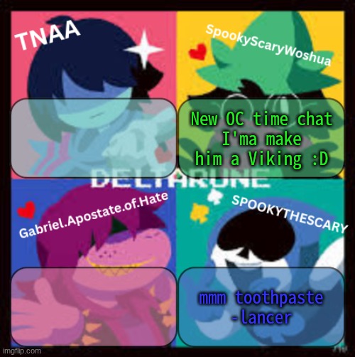 I'm making an two prototype heads, if anyone wants, after I finish they can start making sprites for him! | New OC time chat
I'ma make him a Viking :D; mmm toothpaste
-lancer | image tagged in deltarune group announcement temp | made w/ Imgflip meme maker