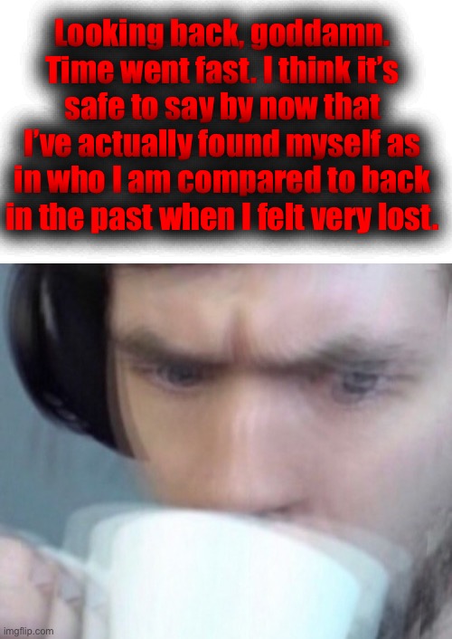 No more existencial crisis moments anymore | Looking back, goddamn. Time went fast. I think it’s safe to say by now that I’ve actually found myself as in who I am compared to back in the past when I felt very lost. | made w/ Imgflip meme maker