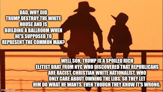 The ballroom | DAD, WHY DID TRUMP DESTROY THE WHITE HOUSE AND IS BUILDING A BALLROOM WHEN HE'S SUPPOSED TO REPRESENT THE COMMON MAN? WELL SON, TRUMP IS A SPOILED RICH ELITIST BRAT FROM NYC WHO DISCOVERED THAT REPUBLICANS ARE RACIST, CHRISTIAN WHITE NATIONALIST, WHO ONLY CARE ABOUT OWNING THE LIBS. SO THEY LET HIM DO WHAT HE WANTS. EVEN THOUGH THEY KNOW IT'S WRONG. | image tagged in trump,ballroom,billionaire,playground,for the privileged,maga not invited | made w/ Imgflip meme maker