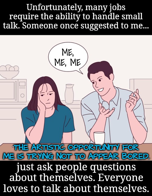 The ability to mask becomes a useful tool for small talk | Unfortunately, many jobs require the ability to handle small talk. Someone once suggested to me... ME, ME, ME; THE ARTISTIC OPPORTUNITY FOR ME IS TRYING NOT TO APPEAR BORED. just ask people questions about themselves. Everyone loves to talk about themselves. | image tagged in i hate small talk,neurodivergent | made w/ Imgflip meme maker