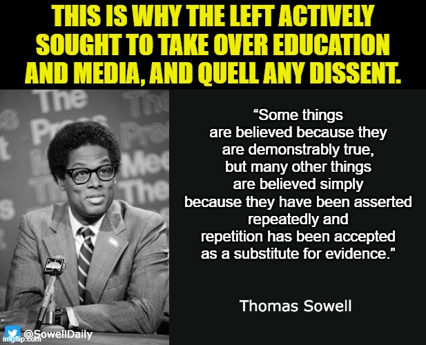 When you can control how a group of people think, you can control their every action. | THIS IS WHY THE LEFT ACTIVELY SOUGHT TO TAKE OVER EDUCATION AND MEDIA, AND QUELL ANY DISSENT. “Some things are believed because they are demonstrably true, but many other things are believed simply because they have been asserted repeatedly and repetition has been accepted as a substitute for evidence.” | image tagged in thomas sowell,scumbag democrats,you dont hate the media enough,you dont hate the left enough | made w/ Imgflip meme maker