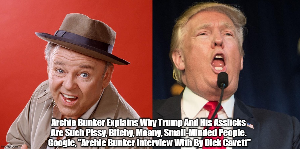 Archie Bunker Explains Why Trump And His Asslicks Are Such Pissy, Bitchy, Moany, Small-Minded People | Archie Bunker Explains Why Trump And His Asslicks 
Are Such Pissy, Bitchy, Moany, Small-Minded People. 
Google, "Archie Bunker Interview With By Dick Cavett" | image tagged in archie bunker,trump,carroll oconnor,dick cavett,the deplorables are unhappy people | made w/ Imgflip meme maker