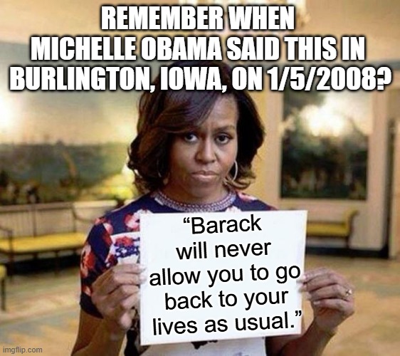 And we're still trying to get back to normal. It may take a 1776 type event to get there however . . . | REMEMBER WHEN 
MICHELLE OBAMA SAID THIS IN 
BURLINGTON, IOWA, ON 1/5/2008? “Barack will never allow you to go back to your lives as usual.” | image tagged in michelle obama blank sheet,scumbag democrats,you dont hate democrats enough | made w/ Imgflip meme maker