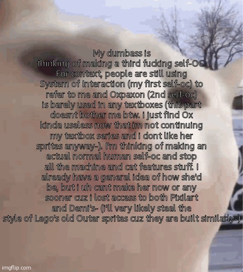 ghjdjsskdssdjjsms (Spamton GIGA powering up? -f.exe) | My dumbass is thinking of making a third fucking self-OC. For context, people are still using System of Interaction (my first self-oc) to refer to me and Oxpaxon (2nd self-oc) is barely used in any textboxes (this part doesnt bother me btw. i just find Ox kinda useless now that im not continuing my textbox series and i dont like her sprites anyway-). I'm thinking of making an actual normal human self-oc and stop all the machine and cat features stuff. I already have a general idea of how she'd be, but i uh cant make her now or any sooner cuz i lost access to both Pixilart and Demi's- (i'll very likely steal the style of Lego's old Outer sprites cuz they are built similarly-) | image tagged in i showed you my,ralsei of topic | made w/ Imgflip meme maker