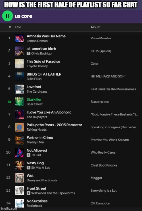 not me jumping from the most basic white girl music to the goofiest artists to ever exist | HOW IS THE FIRST HALF OF PLAYLIST SO FAR CHAT; yes "us core" is referring to my current relationship
yes i'm happy in it despite the nature of the playlist
yes my music taste is all over the place | made w/ Imgflip meme maker