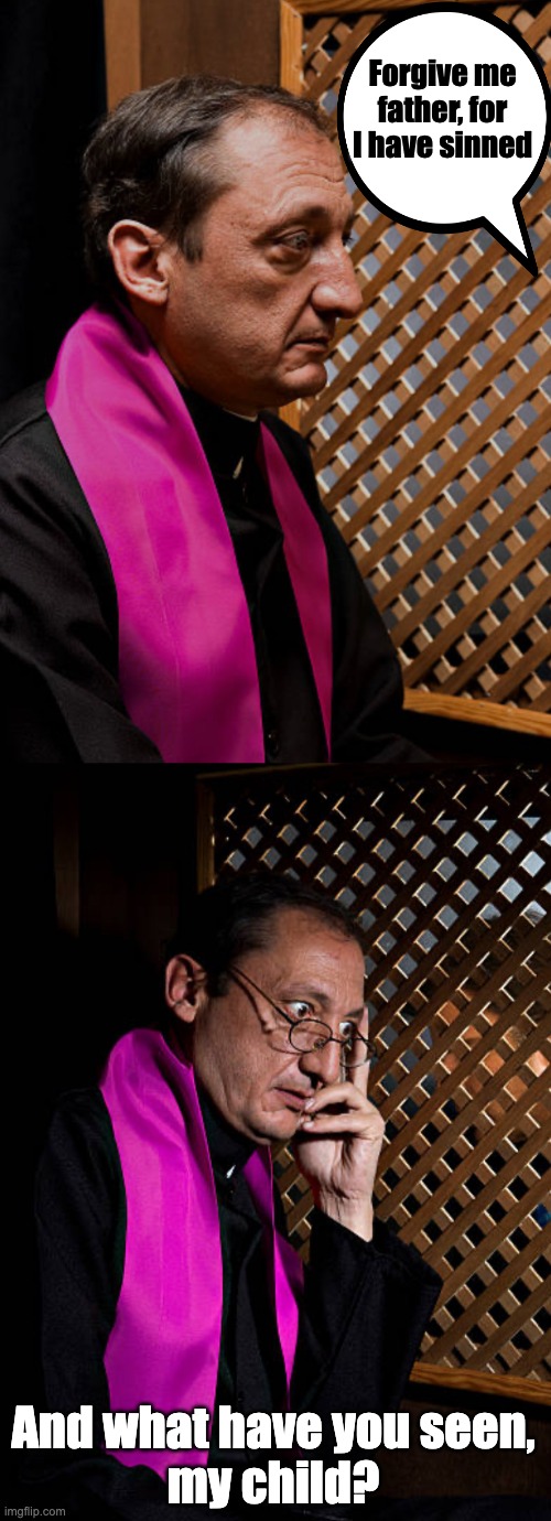 Priest confessing - What have you seen? | Forgive me father, for I have sinned; And what have you seen,
my child? | image tagged in priest,confession | made w/ Imgflip meme maker