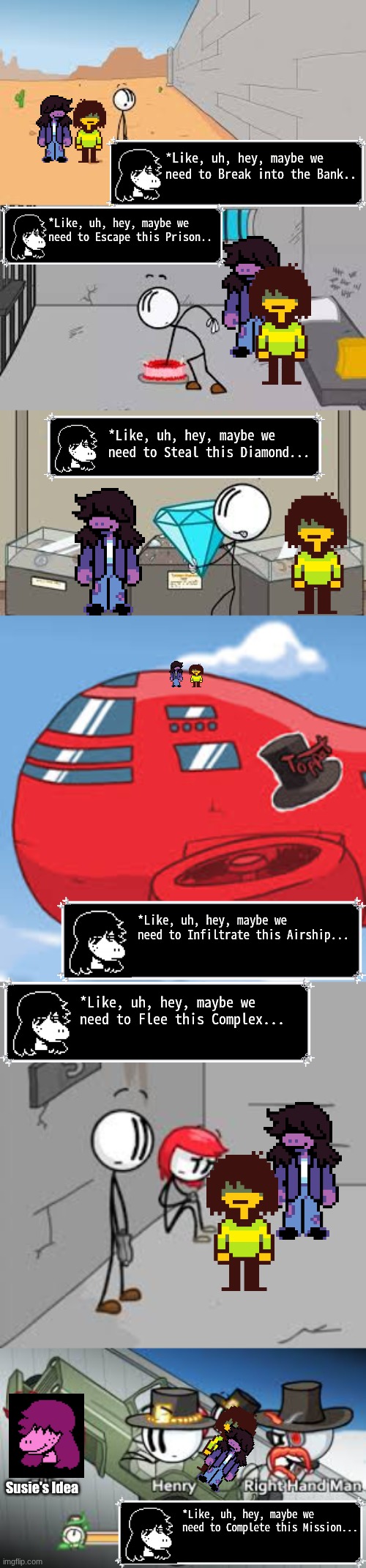 Kris and Susie in: The Henry Stickmin Collection | *Like, uh, hey, maybe we need to Break into the Bank.. *Like, uh, hey, maybe we need to Escape this Prison.. *Like, uh, hey, maybe we need to Steal this Diamond... *Like, uh, hey, maybe we need to Infiltrate this Airship... *Like, uh, hey, maybe we need to Flee this Complex... Susie's Idea; *Like, uh, hey, maybe we need to Complete this Mission... | made w/ Imgflip meme maker