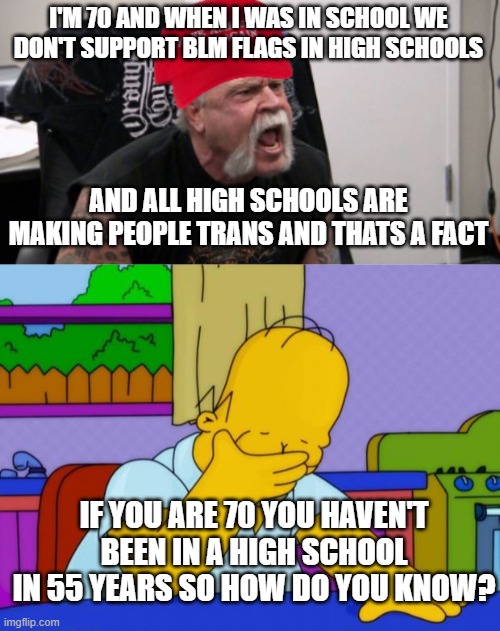 Fox news...thats why #p2 | I'M 70 AND WHEN I WAS IN SCHOOL WE DON'T SUPPORT BLM FLAGS IN HIGH SCHOOLS; AND ALL HIGH SCHOOLS ARE MAKING PEOPLE TRANS AND THATS A FACT; IF YOU ARE 70 YOU HAVEN'T BEEN IN A HIGH SCHOOL IN 55 YEARS SO HOW DO YOU KNOW? | image tagged in maga idiot,smh homer | made w/ Imgflip meme maker
