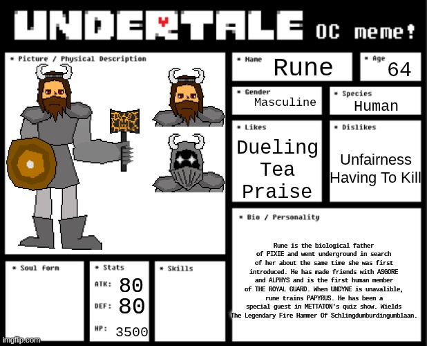 QNA IN COMMENTS!!!! | Rune; 64; Masculine; Human; Dueling
Tea
Praise; Unfairness
Having To Kill; Rune is the biological father of PIXIE and went underground in search of her about the same time she was first introduced. He has made friends with ASGORE and ALPHYS and is the first human member of THE ROYAL GUARD. When UNDYNE is unavalible, rune trains PAPYRUS. He has been a special guest in METTATON's quiz show. Wields The Legendary Fire Hammer Of Schlingdumburdingumblaan. 80; Blunt Damage
Fire Magic
Parry; 80; 3500 | image tagged in undertale oc template | made w/ Imgflip meme maker