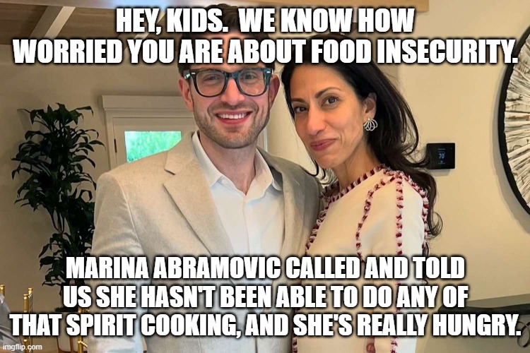Alex and Huma can feel your pain | HEY, KIDS.  WE KNOW HOW WORRIED YOU ARE ABOUT FOOD INSECURITY. MARINA ABRAMOVIC CALLED AND TOLD US SHE HASN'T BEEN ABLE TO DO ANY OF THAT SPIRIT COOKING, AND SHE'S REALLY HUNGRY. | image tagged in democrats,satanist,elite,crisis | made w/ Imgflip meme maker