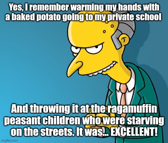 Mr. Burns | Yes, I remember warming my hands with a baked potato going to my private school And throwing it at the ragamuffin peasant children who were  | image tagged in mr burns | made w/ Imgflip meme maker