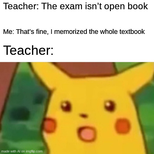 Surprised Pikachu Meme | Teacher: The exam isn’t open book; Me: That’s fine, I memorized the whole textbook; Teacher: | image tagged in memes,surprised pikachu | made w/ Imgflip meme maker