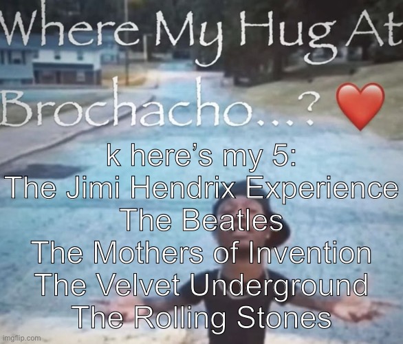 where my hug at brochacho | k here’s my 5:
The Jimi Hendrix Experience
The Beatles
The Mothers of Invention
The Velvet Underground
The Rolling Stones | image tagged in where my hug at brochacho | made w/ Imgflip meme maker