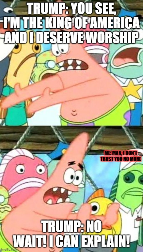 Put It Somewhere Else Patrick | TRUMP: YOU SEE, I'M THE KING OF AMERICA AND I DESERVE WORSHIP; ME: MAN, I DON'T TRUST YOU NO MORE; TRUMP: NO WAIT! I CAN EXPLAIN! | image tagged in memes,put it somewhere else patrick | made w/ Imgflip meme maker