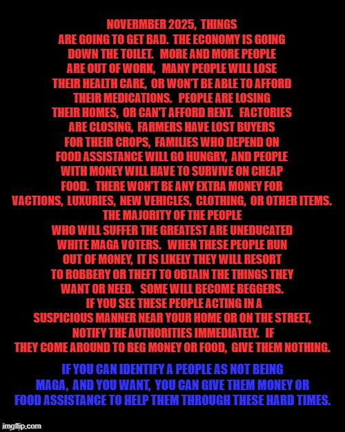 Brian's Black Background | NOVERMBER 2025,  THINGS ARE GOING TO GET BAD.  THE ECONOMY IS GOING DOWN THE TOILET.   MORE AND MORE PEOPLE ARE OUT OF WORK,   MANY PEOPLE WILL LOSE THEIR HEALTH CARE,  OR WON'T BE ABLE TO AFFORD THEIR MEDICATIONS.   PEOPLE ARE LOSING THEIR HOMES,  OR CAN'T AFFORD RENT.   FACTORIES ARE CLOSING,  FARMERS HAVE LOST BUYERS FOR THEIR CROPS,  FAMILIES WHO DEPEND ON FOOD ASSISTANCE WILL GO HUNGRY,  AND PEOPLE WITH MONEY WILL HAVE TO SURVIVE ON CHEAP FOOD.   THERE WON'T BE ANY EXTRA MONEY FOR VACTIONS,  LUXURIES,  NEW VEHICLES,  CLOTHING,  OR OTHER ITEMS. THE MAJORITY OF THE PEOPLE WHO WILL SUFFER THE GREATEST ARE UNEDUCATED WHITE MAGA VOTERS.   WHEN THESE PEOPLE RUN OUT OF MONEY,  IT IS LIKELY THEY WILL RESORT TO ROBBERY OR THEFT TO OBTAIN THE THINGS THEY WANT OR NEED.   SOME WILL BECOME BEGGERS.   IF YOU SEE THESE PEOPLE ACTING IN A SUSPICIOUS MANNER NEAR YOUR HOME OR ON THE STREET,  NOTIFY THE AUTHORITIES IMMEDIATELY.   IF THEY COME AROUND TO BEG MONEY OR FOOD,  GIVE THEM NOTHING. IF YOU CAN IDENTIFY A PEOPLE AS NOT BEING MAGA,  AND YOU WANT,  YOU CAN GIVE THEM MONEY OR FOOD ASSISTANCE TO HELP THEM THROUGH THESE HARD TIMES. | image tagged in brian's black background | made w/ Imgflip meme maker