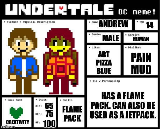 a deltarune oc not undertale | ANDREW; 14; MALE; HUMAN; ART
PIZZA
BLUE; PAIN
MUD; HAS A FLAME PACK. CAN ALSO BE USED AS A JETPACK. 65; FLAME PACK; 75; CREATIVITY; 100 | image tagged in undertale oc template | made w/ Imgflip meme maker