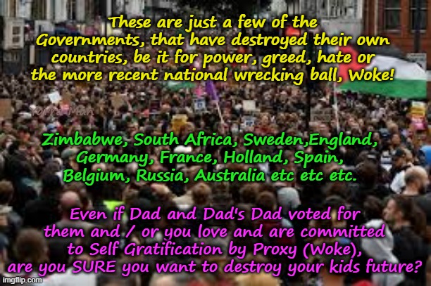Ya gotta wonder why the hell people are so committed to destroy their own country! | These are just a few of the Governments, that have destroyed their own countries, be it for power, greed, hate or the more recent national wrecking ball, Woke! Yarra Man; Zimbabwe, South Africa, Sweden,England, Germany, France, Holland, Spain, Belgium, Russia, Australia etc etc etc. Even if Dad and Dad's Dad voted for them and / or you love and are committed to Self Gratification by Proxy (Woke), are you SURE you want to destroy your kids future? | image tagged in zimbabwe south africa,sweden uk france germany belgium holland,australia russia spain,self gratificatioin by proxy woke,islam | made w/ Imgflip meme maker