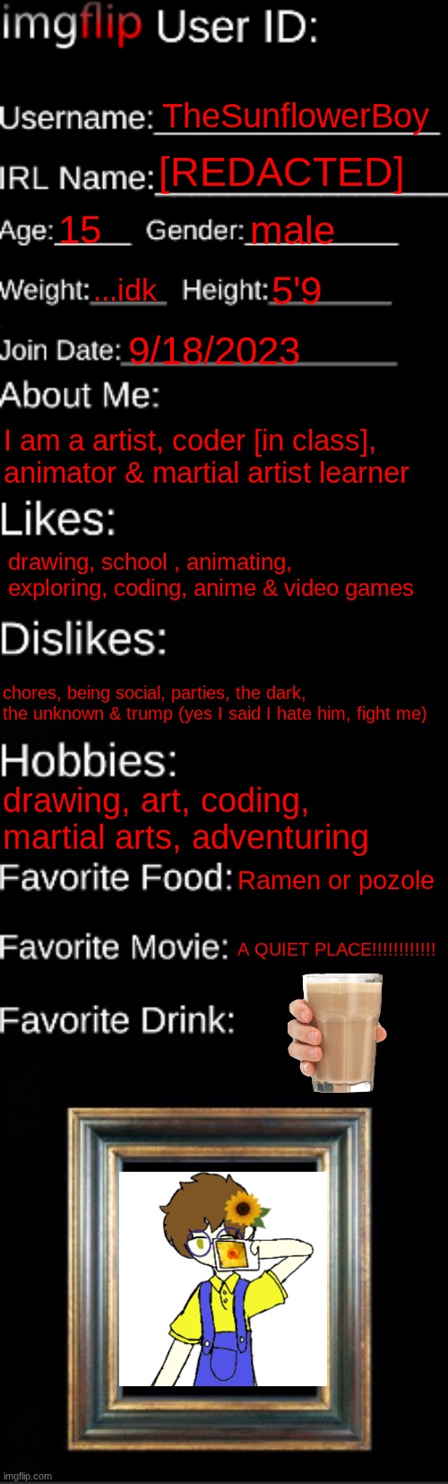 WOWIE, MY ID | TheSunflowerBoy; [REDACTED]; 15; male; ...idk; 5'9; 9/18/2023; I am a artist, coder [in class], animator & martial artist learner; drawing, school , animating, exploring, coding, anime & video games; chores, being social, parties, the dark, the unknown & trump (yes I said I hate him, fight me); drawing, art, coding, martial arts, adventuring; Ramen or pozole; A QUIET PLACE!!!!!!!!!!!! | image tagged in imgflip id card | made w/ Imgflip meme maker