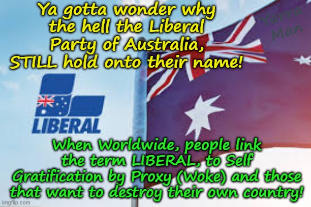 When will the Australian Liberal Party WAKE UP to the fact the name is linked to Woke! | Ya gotta wonder why the hell the Liberal Party of Australia, STILL hold onto their name! Yarra Man; When Worldwide, people link the term LIBERAL, to Self Gratification by Proxy (Woke) and those that want to destroy their own country! | image tagged in self gratification by proxy virtue signalling,open borders suicide,uik bidens us democrats,germany france belgium,islam | made w/ Imgflip meme maker