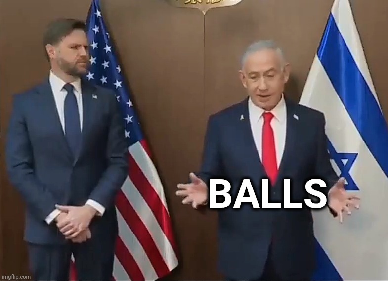 Bibi and JD Vance | BALLS | image tagged in bibi and jd vance,public humiliation ritual,we'll genocide who we want to,president of peace,hillbilly,actual_politics meme | made w/ Imgflip meme maker