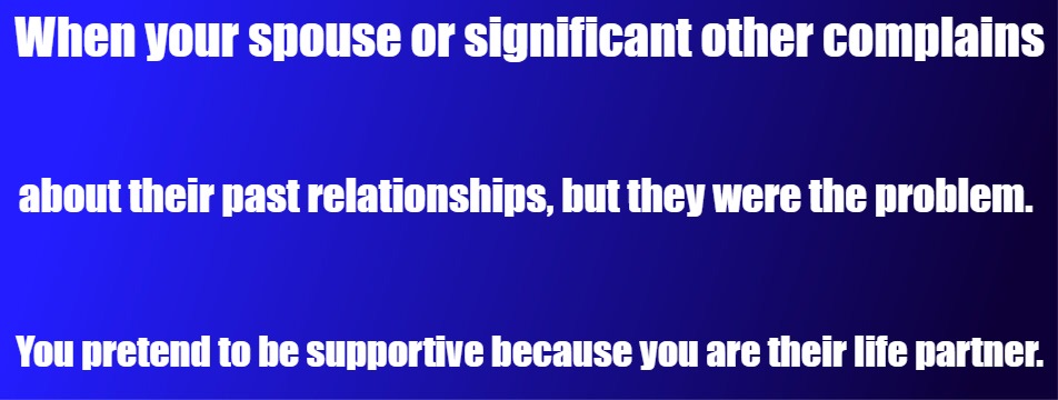 Relationship | When your spouse or significant other complains; about their past relationships, but they were the problem. You pretend to be supportive because you are their life partner. | image tagged in relationship,marriage,problem,fault,support,supportive | made w/ Imgflip meme maker