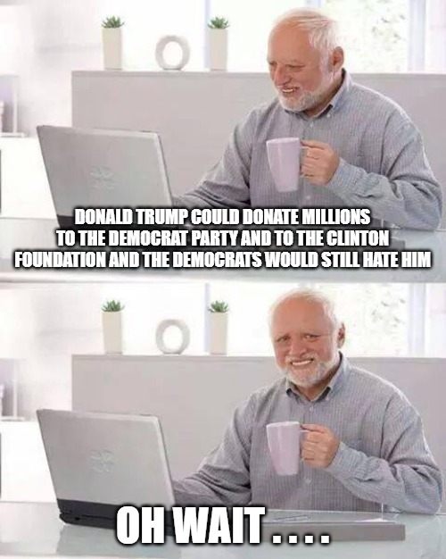 I'm old enough to remember when Democrats loved Trump..er, I mean his money. | DONALD TRUMP COULD DONATE MILLIONS TO THE DEMOCRAT PARTY AND TO THE CLINTON FOUNDATION AND THE DEMOCRATS WOULD STILL HATE HIM; OH WAIT . . . . | image tagged in memes,hide the pain harold,donald trump,clintons,maga,democrats | made w/ Imgflip meme maker