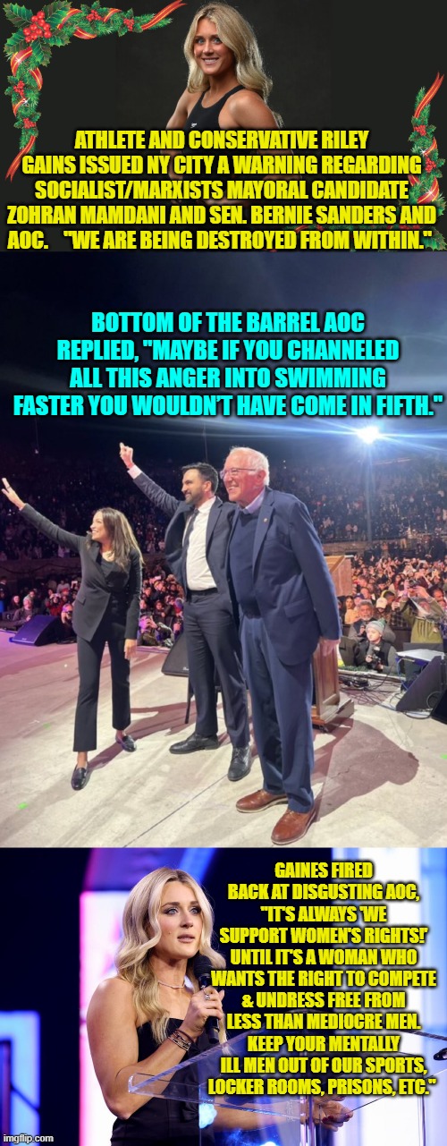 Psssst AOC . . . grow better brain cells. | ATHLETE AND CONSERVATIVE RILEY GAINS ISSUED NY CITY A WARNING REGARDING SOCIALIST/MARXISTS MAYORAL CANDIDATE ZOHRAN MAMDANI AND SEN. BERNIE SANDERS AND AOC.    "WE ARE BEING DESTROYED FROM WITHIN."; BOTTOM OF THE BARREL AOC REPLIED, "MAYBE IF YOU CHANNELED ALL THIS ANGER INTO SWIMMING FASTER YOU WOULDN’T HAVE COME IN FIFTH."; GAINES FIRED BACK AT DISGUSTING AOC, "IT'S ALWAYS 'WE SUPPORT WOMEN'S RIGHTS!' UNTIL IT'S A WOMAN WHO WANTS THE RIGHT TO COMPETE & UNDRESS FREE FROM LESS THAN MEDIOCRE MEN. KEEP YOUR MENTALLY ILL MEN OUT OF OUR SPORTS, LOCKER ROOMS, PRISONS, ETC." | image tagged in yep | made w/ Imgflip meme maker
