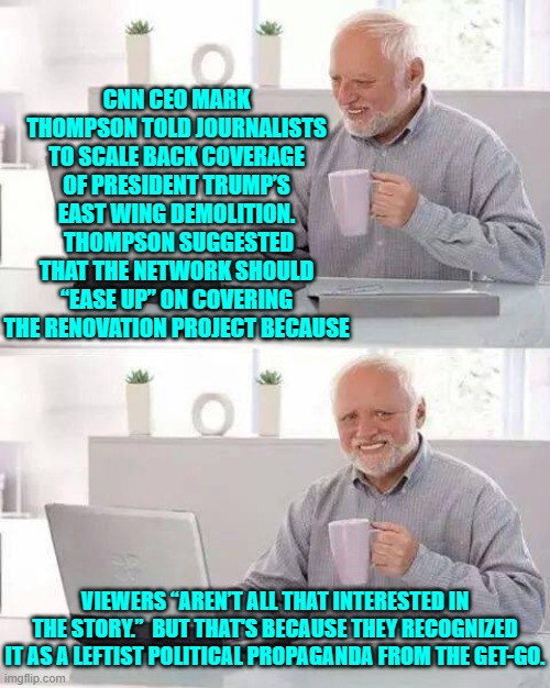 Oops!  Yet another leftist massive political propaganda effort flops belly-up. | CNN CEO MARK THOMPSON TOLD JOURNALISTS TO SCALE BACK COVERAGE OF PRESIDENT TRUMP’S EAST WING DEMOLITION.  THOMPSON SUGGESTED THAT THE NETWORK SHOULD “EASE UP” ON COVERING THE RENOVATION PROJECT BECAUSE; VIEWERS “AREN’T ALL THAT INTERESTED IN THE STORY.”  BUT THAT'S BECAUSE THEY RECOGNIZED IT AS A LEFTIST POLITICAL PROPAGANDA FROM THE GET-GO. | image tagged in hide the pain harold | made w/ Imgflip meme maker