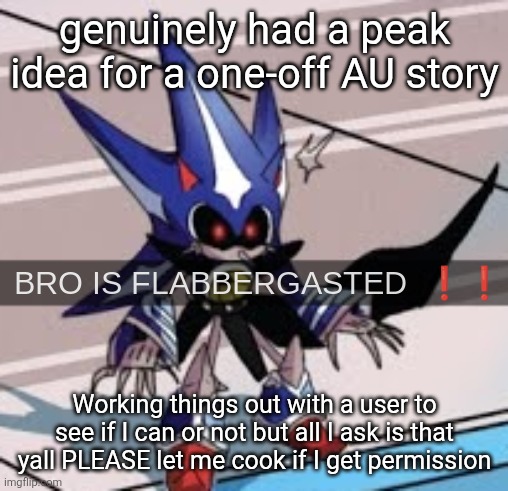 Praying on my hands and knees that I get permission | genuinely had a peak idea for a one-off AU story; Working things out with a user to see if I can or not but all I ask is that yall PLEASE let me cook if I get permission | image tagged in neo metal sonic bro is flabbergasted | made w/ Imgflip meme maker