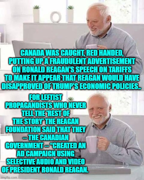It was a propaganda cut-and-paste job.  In other words, typically leftist. | FOR LEFTIST PROPAGANDISTS WHO NEVER TELL THE 'REST OF THE STORY' THE REAGAN FOUNDATION SAID THAT THEY -- THE CANADIAN GOVERNMENT -- “CREATED AN AD CAMPAIGN USING SELECTIVE AUDIO AND VIDEO OF PRESIDENT RONALD REAGAN. CANADA WAS CAUGHT, RED HANDED, PUTTING UP A FRAUDULENT ADVERTISEMENT ON RONALD REAGAN’S SPEECH ON TARIFFS TO MAKE IT APPEAR THAT REAGAN WOULD HAVE DISAPPROVED OF TRUMP'S ECONOMIC POLICIES.. | image tagged in hide the pain harold | made w/ Imgflip meme maker