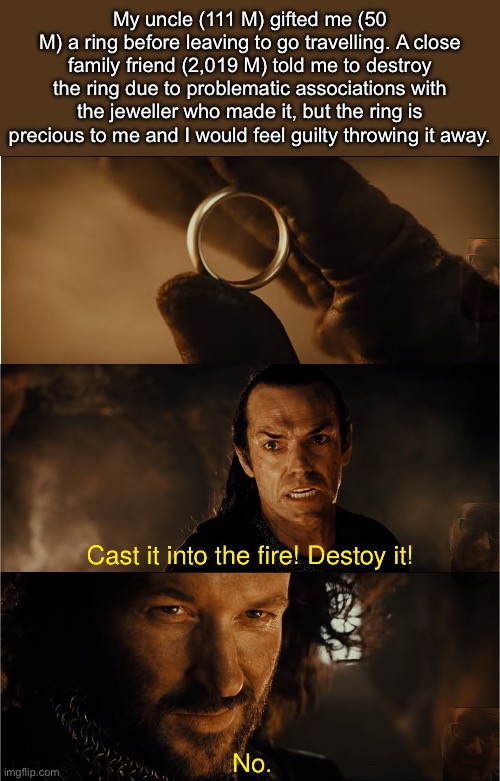 Plot Summary | My uncle (111 M) gifted me (50
M) a ring before leaving to go travelling. A close family friend (2,019 M) told me to destroy the ring due to problematic associations with the jeweller who made it, but the ring is precious to me and I would feel guilty throwing it away. | image tagged in cast it into the fire,lord of the rings | made w/ Imgflip meme maker