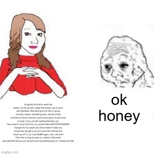 Yes Honey | ok honey; ok gerald its time to wash the dishes, do the laundry, water the flowers, go to work, eat breakfast, stop staring at me like im going clinically insane, something else, visit the enitre continent of south america, count every grain of sand ever to exist, if you are still reading this than you have way to much free time, buy aproximatly 4657457475428394 mangos for our peach pie which doesn't make any snese then go get a job and scare the internet and never say 67 in our lives EVER again, and i still dont think this is long enough so i added a little extra text jddjf dfdf adf you are welcome and something else oh i already did that | image tagged in yes honey | made w/ Imgflip meme maker