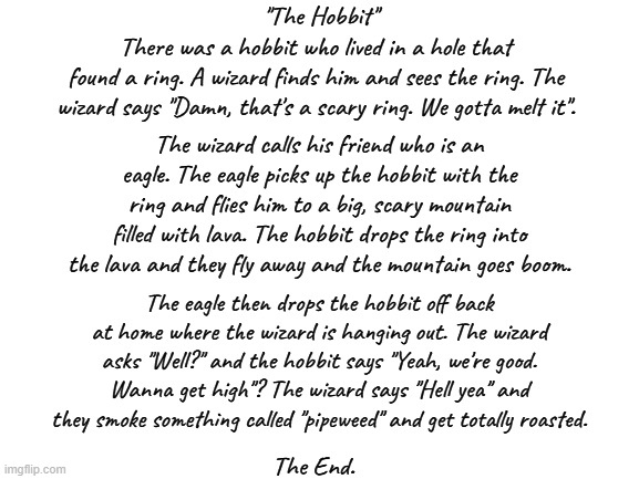 The road goes ever on and on ... | "The Hobbit"; There was a hobbit who lived in a hole that found a ring. A wizard finds him and sees the ring. The wizard says "Damn, that's a scary ring. We gotta melt it". The wizard calls his friend who is an eagle. The eagle picks up the hobbit with the ring and flies him to a big, scary mountain filled with lava. The hobbit drops the ring into the lava and they fly away and the mountain goes boom. The eagle then drops the hobbit off back at home where the wizard is hanging out. The wizard asks "Well?" and the hobbit says "Yeah, we're good. Wanna get high"? The wizard says "Hell yea" and they smoke something called "pipeweed" and get totally roasted. The End. | image tagged in the hobbit,hobbits,gandalf,lord of the rings,bilbo baggins | made w/ Imgflip meme maker