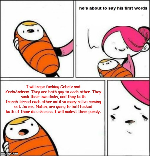 Gebrix and Andrew deserved to be groped | I will rape fucking Gebrix and KevinAndrew. They are both gay to each other. They suck their own dicks, and they both french-kissed each other until so many saliva coming out. So me, Natan, are going to buttfucked both of their dicockasses. I will molest them purely. | image tagged in he is about to say his first words | made w/ Imgflip meme maker