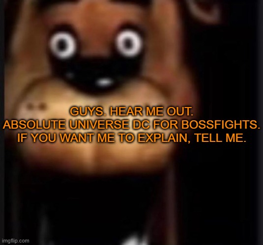 ABSOLUTE UNIVERSE VERSION FOR BOSSFIGHTS, ROIDED VILLIANS, IMPROVISING HEROS | GUYS. HEAR ME OUT.

ABSOLUTE UNIVERSE DC FOR BOSSFIGHTS.

IF YOU WANT ME TO EXPLAIN, TELL ME. | image tagged in fred fazbar | made w/ Imgflip meme maker