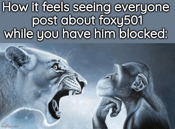 tiger yell at pondering monkey | How it feels seeing everyone
 post about foxy501 while you have him blocked: | image tagged in tiger yell at pondering monkey | made w/ Imgflip meme maker