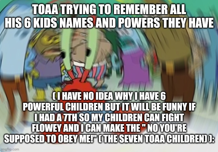 The 7 TOAA children.... | TOAA TRYING TO REMEMBER ALL HIS 6 KIDS NAMES AND POWERS THEY HAVE; ( I HAVE NO IDEA WHY I HAVE 6 POWERFUL CHILDREN BUT IT WILL BE FUNNY IF I HAD A 7TH SO MY CHILDREN CAN FIGHT FLOWEY AND I CAN MAKE THE " NO YOU'RE SUPPOSED TO OBEY ME!" ( THE SEVEN TOAA CHILDREN) ): | image tagged in memes,mr krabs blur meme | made w/ Imgflip meme maker