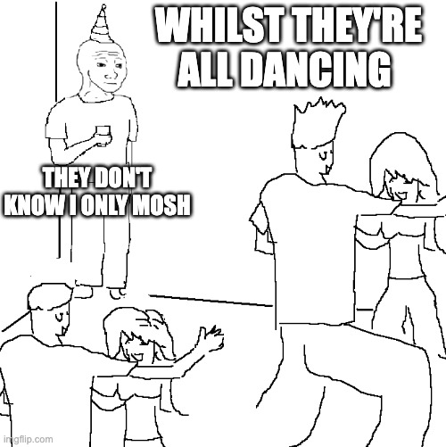 I only mosh | WHILST THEY'RE ALL DANCING; THEY DON'T KNOW I ONLY MOSH | image tagged in they don't know,memes,funny,metal,mosh | made w/ Imgflip meme maker