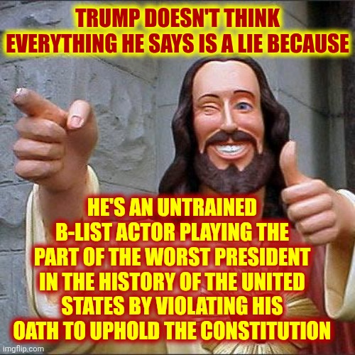 The Actor That Pretended To Be A President With DELUSIONS Of Royalty | TRUMP DOESN'T THINK EVERYTHING HE SAYS IS A LIE BECAUSE; HE'S AN UNTRAINED B-LIST ACTOR PLAYING THE PART OF THE WORST PRESIDENT IN THE HISTORY OF THE UNITED STATES BY VIOLATING HIS OATH TO UPHOLD THE CONSTITUTION | image tagged in memes,buddy christ,usa,trump lies,delusional donald,nazis | made w/ Imgflip meme maker