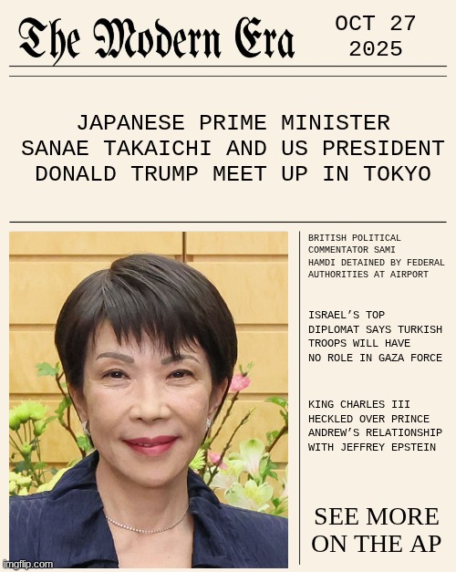 OCT 27 2026 | OCT 27
2025; JAPANESE PRIME MINISTER SANAE TAKAICHI AND US PRESIDENT DONALD TRUMP MEET UP IN TOKYO; BRITISH POLITICAL COMMENTATOR SAMI HAMDI DETAINED BY FEDERAL AUTHORITIES AT AIRPORT; ISRAEL’S TOP DIPLOMAT SAYS TURKISH TROOPS WILL HAVE NO ROLE IN GAZA FORCE; KING CHARLES III HECKLED OVER PRINCE ANDREW’S RELATIONSHIP WITH JEFFREY EPSTEIN; SEE MORE ON THE AP | image tagged in modernera,news,modern | made w/ Imgflip meme maker